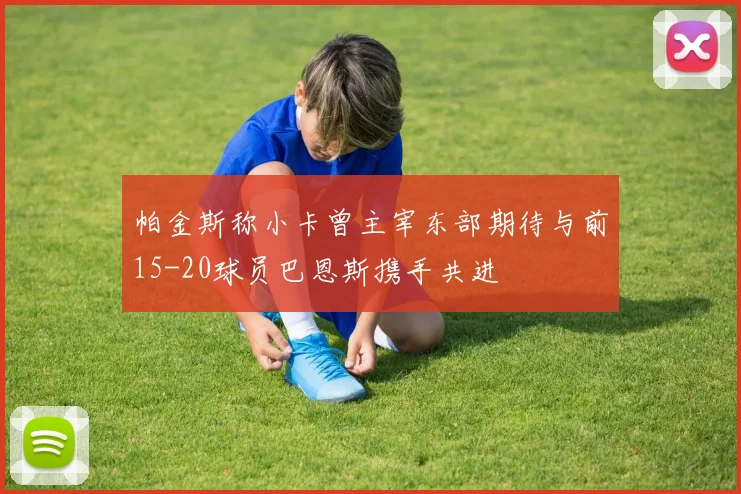 帕金斯称小卡曾主宰东部期待与前15-20球员巴恩斯携手共进