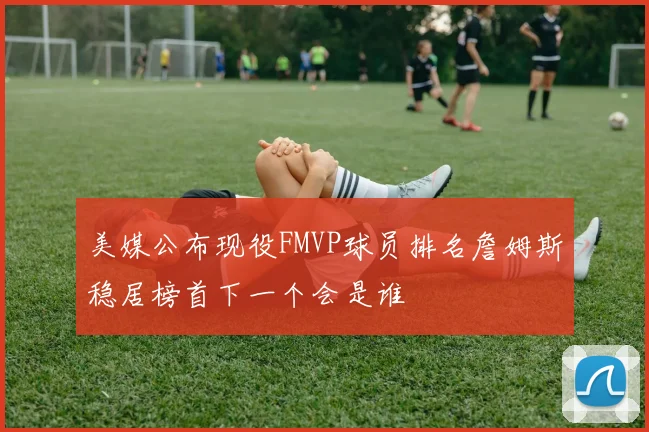 美媒公布现役FMVP球员排名詹姆斯稳居榜首下一个会是谁