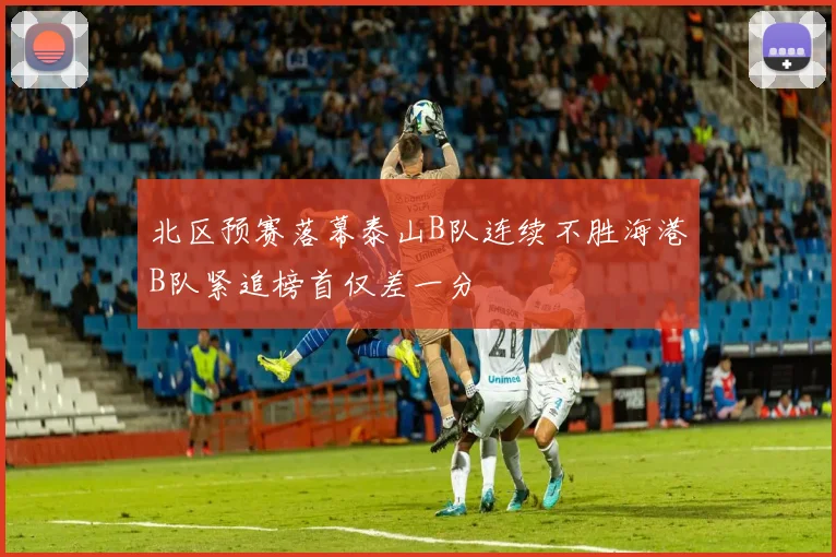 北区预赛落幕泰山B队连续不胜海港B队紧追榜首仅差一分