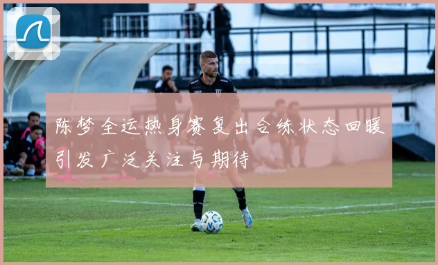 陈梦全运热身赛复出合练状态回暖引发广泛关注与期待