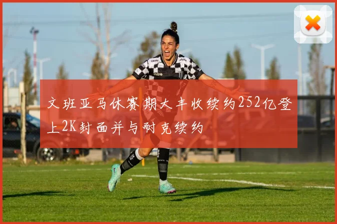 文班亚马休赛期大丰收续约252亿登上2K封面并与耐克续约