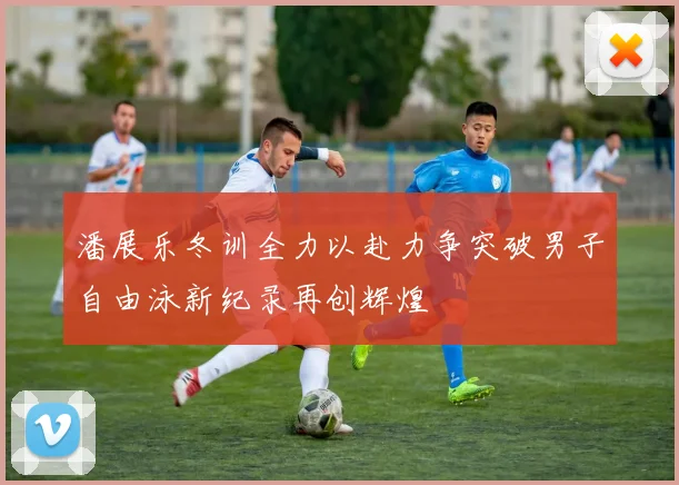 潘展乐冬训全力以赴力争突破男子自由泳新纪录再创辉煌