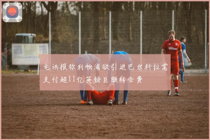 电讯报称利物浦欲引进巴尔科拉需支付超11亿英镑巨额转会费